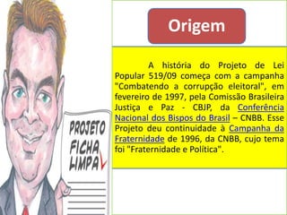 Origem
          A história do Projeto de Lei
Popular 519/09 começa com a campanha
"Combatendo a corrupção eleitoral", em
fevereiro de 1997, pela Comissão Brasileira
Justiça e Paz - CBJP, da Conferência
Nacional dos Bispos do Brasil – CNBB. Esse
Projeto deu continuidade à Campanha da
Fraternidade de 1996, da CNBB, cujo tema
foi "Fraternidade e Política".
 