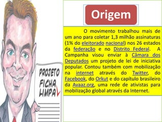 Origem
         O movimento trabalhou mais de
um ano para coletar 1,3 milhão assinaturas
(1% do eleitorado nacional) nos 26 estados
da federação e no Distrito Federal. A
Campanha visou enviar à Câmara dos
Deputados um projeto de lei de iniciativa
popular. Contou também com mobilização
na internet através do Twitter, do
Facebook, do Orkut e do capítulo brasileiro
da Avaaz.org, uma rede de ativistas para
mobilização global através da Internet.
 