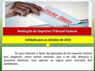 Avaliação do Supremo Tribunal Federal

               Validade para as eleições de 2010



        Os que estavam a favor da aplicação da lei naquele mesmo
ano alegaram, entre outros motivos, que a lei não alteraria o
processo eleitoral, mas apenas as regras para inscrição dos
candidatos.
 
