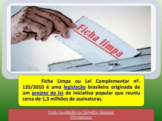 Ficha Limpa ou Lei Complementar nº.
135/2010 é uma legislação brasileira originada de
um projeto de lei de iniciativa popular que reuniu
cerca de 1,3 milhões de assinaturas.
 