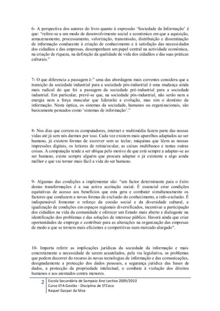 6- A perspectiva dos autores do livro quanto à expressão „Sociedade da Informação‟ é
que: “refere-se a um modo de desenvolvimento social e económico em que a aquisição,
armazenamento, processamento, valorização, transmissão, distribuição e disseminação
de informação conducente à criação de conhecimento e à satisfação das necessi dades
dos cidadãos e das empresas, desempenham um papel central na actividade económica,
na criação de riqueza, na definição da qualidade de vida dos cidadãos e das suas práticas
culturais.”



7- O que diferencia a passagem é:” uma das abordagens mais correntes considera que a
transição da sociedade industrial para a sociedade pós-industrial é uma mudança ainda
mais radical do que foi a passagem da sociedade pré-industrial para a sociedade
industrial. Em particular, prevê-se que, na sociedade pós-industrial, não serão nem a
energia nem a força muscular que liderarão a evolução, mas sim o domínio da
informação. Nesta óptica, os sistemas da sociedade, humanos ou organizacionais, são
basicamente pensados como „sistemas de informação‟.”



8- Nos dias que correm os computadores, internet e multimédia fazem parte das nossas
vidas até já sem nós darmos por isso. Cada vez existem mais aparelhos adaptados ao ser
humano, já existem formas de escrever sem se teclar, máquinas que lêem as nossas
impressões digitais, os leitores de retina/ocular, as caixas multibanco e tantas outras
coisas. A computação tende a ser ubíqua pelo motivo de que está sempre a adaptar-se ao
ser humano, existe sempre alguém que procura adaptar o já existente a algo ainda
melhor e que vai tornar mais fácil a vida do ser humano.



9- Algumas das condições a implementar são: “um factor determinante para o êxito
destas transformações é a sua activa aceitação social. É essencial criar condições
equitativas de acesso aos benefícios que esta gera e combater simultaneamente os
factores que conduzem a novas formas de exclusão do conhecimento, a info-exclusão. É
indispensável fomentar o reforço da coesão social e da diversidade cultural, a
igualização de condições em espaços regionais diversificados, incentivar a participação
dos cidadãos na vida da comunidade e oferecer um Estado mais aberto e dialogante na
identificação dos problemas e das soluções de interesse público. Haverá ainda que criar
oportunidades de emprego e contribuir para as alterações na organização das empresas
de modo a que se tornem mais eficientes e competitivas num mercado alargado”.



10- Importa referir as implicações jurídicas da sociedade da informação e mais
concretamente a necessidade de serem acautelados, pela via legislativa, os problemas
que podem decorrer do recurso às novas tecnologias de informação e das comunicações,
designadamente a protecção dos dados pessoais, a segurança jurídica das bases de
dados, a protecção da propriedade intelectual, o combate à violação dos direitos
humanos e aos atentados contra menores.

     2   Escola Secundária de Sampaio Ano Lectivo 2009/2010
         Curso EFA Gestão - Disciplina de STCeco
         Raquel Gaspar da Silva
 