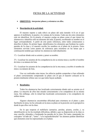 121
FICHA DE LA ACTIVIDAD
• OBJETIVO: interpretar planos y orientarse en ellos.
• Descripción de la actividad:
El maestro reparte a cada niño/a un plano del aula (tamaño A-3) en el que
aparece el mobiliario, la puerta y la ventana de la misma. Cada uno de estos elementos
está sin identificar. En la pizarra, el maestro cuelga un plano como el que tienen los
alumnos/as e identifica sólo un elemento del aula, la puerta, escribiendo su nombre en el
lugar correspondiente. A partir de este punto referencia, entre todos comenzamos a
descifrar el plano. En primer lugar, identificamos los elementos que bordean las cuatro
paredes de la clase y el maestro escribe los nombres en el plano de la pizarra. Estos
elementos servirán como puntos de referencia para orientarse en las tareas que a
continuación tendrán que realizar los alumnos/as individualmente:
1º) - Localizar dónde está su asiento y poner su nombre.
2º) - Localizar los asientos de los compañeros/as de su misma mesa y escribir el nombre
de éstos o su número de lista.
3º) - Localizar los asientos de los compañeros/as de la otra mesa y escribir el nombre de
éstos o su número de lista.
Una vez realizadas estas tareas, los niños/as podrán comprobar si han rellenado
el plano correctamente comparando su plano con el que el maestro colocará en la
pizarra totalmente relleno una vez que todos hayan acabado.
• Resultados:
Todos los alumnos/as han localizado correctamente dónde está su asiento en el
plano. La mayoría de ellos han situado correctamente a los compañeros de su misma
mesa. Sin embargo, sólo la mitad han localizado correctamente a los compañeros de
ambas mesas.
Algunos alumnos/as encontraban dificultad para orientarse en el plano y para
facilitarles la tarea, les he colocado en la mesa su plano en la posición con la perspectiva
desde la que ellos ven la clase.
En lo que respecta al mobiliario (armarios, perchas, pizarra, corcho...), su
identificación no les ha resultado dificultosa, debido a que su disposición en la clase es
muy sencilla: alineados y bordeando las paredes de la clase. Por tanto, manejando los
conceptos “al lado de”, “entre”, “a la izquierda/derecha” los alumnos podían identificar
qué elementos eran los representados en el plano.