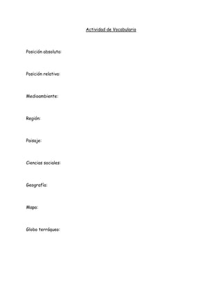 Actividad de Vocabulario




Posición absoluta:




Posición relativa:




Medioambiente:




Región:




Paisaje:




Ciencias sociales:




Geografía:




Mapa:




Globo terráqueo:
 