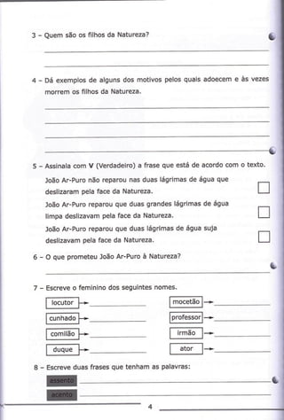 I-

Quem são os frlhos da Nátureza?

Dá exêmplos de alquns dos motivos pelos quàis adoêcem e às vezes

morem

5

-

os

ílhos da

Assinala com

Nâturezà,

v (vêdadeirc) ã fÉsê que está de

acordo com o texb.

loão Ar-Purc não rêpàrcu nas duas láqilmas de água q
desrzaEm pera race dã

Naturezà.

--

L-l

loào ar-Puío reparcu que duãs grandes lágíimas de áqua
timpa desllzavàm pela Íàce da

Nàtureza,

loão AFPurc reparou que duas lágnmas de á9uâ c'ilâ
desrEvãn pela fae da Naturea.
6 - O quê prcfrdeu João Ar-Purc à Natureza?

7

-

Escreve o fêminino dos seguintes nomes.

I h.,r". L

a

-

lmocetàol*

F-..r;l-F*ml*
f *õãl* -

lp-.._r*ffiã.]-f",;-*-

Escreve duas ftases que tênham as

I

p.lãvÉs:

!
u

 