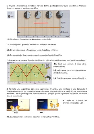 1. A figura 1 representa o período de floração de três plantas (papoila, tojo e crisântemo). Analisa a
figura e responde às seguintes questões.
1.1. Classifica o crisântemo relativamente ao fotoperíodo.
1.2. Indica a planta que não é influenciada pelo fator em estudo.
1.3. Diz um mês em que o fotoperíodo tem a duração de 12 horas.
1.4. Em que estação do ano podes encontrar papoilas floridas? Justifica.
2. Observaram-se, durante dois dias, as diferentes atividades de dois animais, uma coruja e uma águia.
2.1. Qual dos animais é mais ativo
durante o dia?
2.2. Indica a que horas a coruja apresenta
atividade máxima.
2.3. Qual dos animais é noturno? Justifica.
3. Foi feita uma experiência com dois organismos diferentes, uma minhoca e uma borboleta. A
experiência consistiu em coloca-los numa caixa onde estariam sujeitos a condições de luminosidade
diferentes. Na imagem seguinte poderás verificar a posição que os organismos ocupavam no início e
final da experiência.
3.1. Qual foi a reação dos
animais em relação à luz?
3.2. Qual dos animais poderemos classificar como lucífugo? Justifica.
 