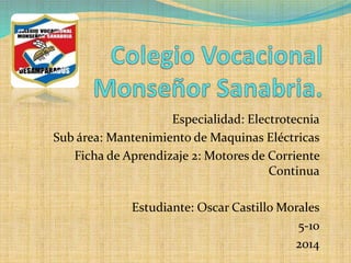 Especialidad: Electrotecnia
Sub área: Mantenimiento de Maquinas Eléctricas
Ficha de Aprendizaje 2: Motores de Corriente
Continua
Estudiante: Oscar Castillo Morales
5-10
2014
 