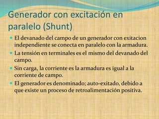 Generador con excitación en
paralelo (Shunt)
 El devanado del campo de un generador con exitacion
independiente se conecta en paralelo con la armadura.
 La tensión en terminales es el mismo del devanado del
campo.
 Sin carga, la corriente es la armadura es igual a la
corriente de campo.
 El generador es denominado; auto-exitado, debido a
que existe un proceso de retroalimentación positiva.
 