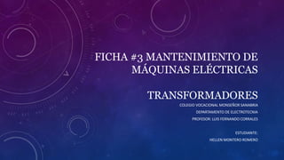 FICHA #3 MANTENIMIENTO DE
MÁQUINAS ELÉCTRICAS
TRANSFORMADORES
COLEGIO VOCACIONAL MONSEÑOR SANABRIA
DEPARTAMENTO DE ELECTROTECNIA
PROFESOR: LUIS FERNANDO CORRALES
ESTUDIANTE:
HELLEN MONTERO ROMERO
 