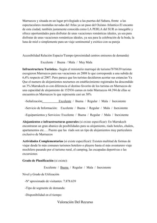 Marruecos y situada en un lugar privilegiado a las puertas del Sahara, frente a las
espectaculares montañas nevadas del Atlas ya un paso del Océano Atlantico.El encanto
de esta ciudad, también justamente conocida como LA PERLA del SUR es innegable y
ofrece oportunidades para disfrutar de unas vacaciones románticas ideales, ya sea para
disfrutar de unas vacaciones románticas ideales, ya sea para la celebración de la boda, la
luna de miel o simplemente para un viaje sentimental y exótico con su pareja



Accesibilidad Relación Espacio/Tiempo (proximidad centros emisores de demanda)

              Excelente / Buena / Mala / Muy Mala

Infraestructura Turística.- Según el ministerio marroquí de turismo7878639 turistas
escogieron Marruecos para sus vacaciones en 2008 lo que corresponde a una subida de
6,4% respecto al 2007. Pero parece que los turistas decidieron acortar sus estancias Ya
Que el numero de alojamientos nocturnos en establecimiento registrados ha descendido
un 3%.Marrakech es con diferencia el destino favorito de los turistas en Marruecos de
una capacidad de alojamiento de 152936 camas en todo Marruecos 44.394 de ellas se
encuentra en Marruecos lo que representa casi un 30%

 -Señalización:              Excelente / Buena / Regular / Mala / Inexistente

 -Servicio de Información:     Excelente / Buena / Regular / Mala / Inexistente

 -Equipamientos y Servicios: Excelente / Buena / Regular / Mala / Inexistente

Alojamientos e infraestructuras generales (si existe especificar): En Marrakech
encontraran un gran abanico de posibilidades para su alojamiento, riads hoteles, chalets,
apartamentos etc.… Puesto que las riads son un tipo de alojamientos muy particulares
exclusivo de Marruecos

Actividades Complementarias (si existe especificar): Existen multitud de formas de
viajar desde lo más comunes turismos hotelero o playero hasta el más aventurero viaje
mochilero pasando por el turismo rural, el camping, las escapadas deportivas o las
excursiones

Grado de Planificación (si existe):

                  Excelente / Buena / Regular / Mala / Inexistente

Nivel y Grado de Utilización

 -Nº aproximado de visitantes: 7.878.639

 -Tipo de segmente de demanda:

 -Disponibilidad en el tiempo:

                            Valoración Del Recurso
 