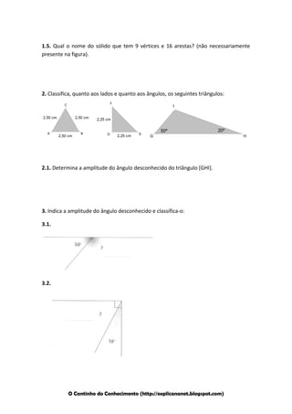 1.5. Qual o nome do sólido que tem 9 vértices e 16 arestas? (não necessariamente
presente na figura).

2. Classifica, quanto aos lados e quanto aos ângulos, os seguintes triângulos:
F

C

2,50 cm

A

2,50 cm

2,50 cm

B

I

2,25 cm

D

2,25 cm

E

50º

20º

G

2.1. Determina a amplitude do ângulo desconhecido do triângulo [GHI].

3. Indica a amplitude do ângulo desconhecido e classifica-o:
3.1.

3.2.

O Cantinho do Conhecimento (http://explicananet.blogspot.com)

H

 