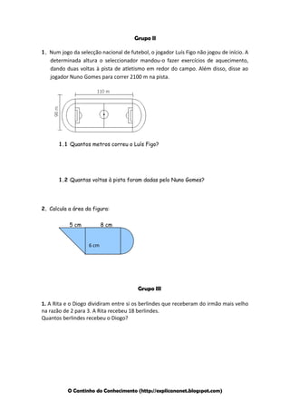 Grupo II
1. Num jogo da selecção nacional de futebol, o jogador Luís Figo não jogou de início. A

determinada altura o seleccionador mandou-o fazer exercícios de aquecimento,
dando duas voltas à pista de atletismo em redor do campo. Além disso, disse ao
jogador Nuno Gomes para correr 2100 m na pista.

1.1 Quantos metros correu o Luís Figo?

1.2 Quantas voltas à pista foram dadas pelo Nuno Gomes?

2. Calcula a área da figura:
5 cm

8 cm

6 cm

Grupo III
1. A Rita e o Diogo dividiram entre si os berlindes que receberam do irmão mais velho
na razão de 2 para 3. A Rita recebeu 18 berlindes.
Quantos berlindes recebeu o Diogo?

O Cantinho do Conhecimento (http://explicananet.blogspot.com)

 