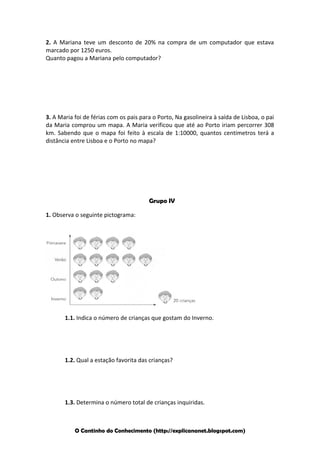 2. A Mariana teve um desconto de 20% na compra de um computador que estava
marcado por 1250 euros.
Quanto pagou a Mariana pelo computador?

3. A Maria foi de férias com os pais para o Porto, Na gasolineira à saída de Lisboa, o pai
da Maria comprou um mapa. A Maria verificou que até ao Porto iriam percorrer 308
km. Sabendo que o mapa foi feito à escala de 1:10000, quantos centímetros terá a
distância entre Lisboa e o Porto no mapa?

Grupo IV
1. Observa o seguinte pictograma:

1.1. Indica o número de crianças que gostam do Inverno.

1.2. Qual a estação favorita das crianças?

1.3. Determina o número total de crianças inquiridas.

O Cantinho do Conhecimento (http://explicananet.blogspot.com)

 