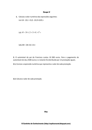 Grupo V
1. Calcula o valor numérico das expressões seguintes:
1.1. 0,4 - (0,1 + 0,2) - (0,15-0,05) =

2
1.2. 65 − 24 ÷ ( 2 + 2 × 4 ) + 5 =

1.3.230 - (36-15) +21=

2. O automóvel do pai do Francisco custou 10 000 euros. Para o pagamento do
automóvel ele deu 2500 euros e o restante foi distribuído por 12 prestações iguais.
2.1. Escreve a expressão numérica que representa o valor de cada prestação.

2.2. Calcula o valor de cada prestação.

Fim

O Cantinho do Conhecimento (http://explicananet.blogspot.com)

 
