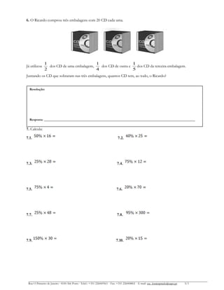 6. O Ricardo comprou três embalagens com 20 CD cada uma.

Já utilizou

1
1
1
dos CD de uma embalagem,
dos CD de outra e
dos CD da terceira embalagem.
2
4
5

Juntando os CD que sobraram nas três embalagens, quantos CD tem, ao todo, o Ricardo?
Resolução:

Resposta:

___________________________________________________________________________

7. Calcula:
7.1.

7.2.

7.3.

7.4.

7.5.

7.6.

7.7.

7.8.

7.9.

7.10.

Rua O Primeiro de Janeiro ∙ 4100-366 Porto ∙ Telef.: +351 226069563 ∙ Fax: +351 226008802 ∙ E-mail: esc_fontespmelo@sapo.pt

3/3

 