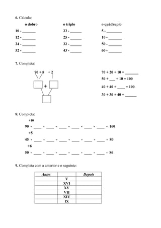 6. Calcula: 
o dobro o triplo o quádruplo 
10 - _______ 23 - ______ 5 - ________ 
12 - _______ 25 - ______ 10 - _______ 
24 - _______ 32 - ______ 50 - _______ 
52 - _______ 43 - ______ 60 - _______ 
7. Completa: 
90 + 8 + 2 70 + 20 + 10 = _______ 
50 + ___ + 10 = 100 
+ 40 + 40 + ____ = 100 
30 + 30 + 40 = ______ 
8. Completa: 
+10 
90 - ____ - ____ - ____ - ____ - ____ - ____ - 160 
+5 
45 - ____ - ____ - ____ - ____ - ____ - ____ - 80 
+6 
50 - ____ - ____ - ____ - ____ - ____ - ____ - 86 
9. Completa com a anterior e o seguinte: 
Antes Depois 
V 
XVI 
XV 
VII 
XIV 
IX 
 