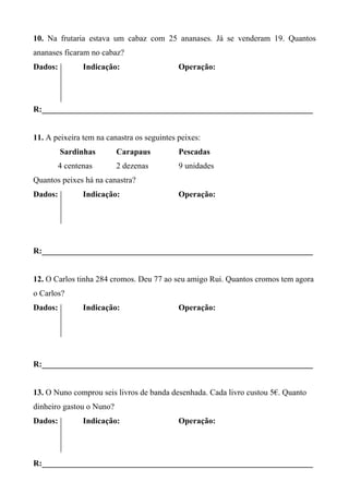 10. Na frutaria estava um cabaz com 25 ananases. Já se venderam 19. Quantos 
ananases ficaram no cabaz? 
Dados: Indicação: Operação: 
R:__________________________________________________________________ 
11. A peixeira tem na canastra os seguintes peixes: 
Sardinhas Carapaus Pescadas 
4 centenas 2 dezenas 9 unidades 
Quantos peixes há na canastra? 
Dados: Indicação: Operação: 
R:__________________________________________________________________ 
12. O Carlos tinha 284 cromos. Deu 77 ao seu amigo Rui. Quantos cromos tem agora 
o Carlos? 
Dados: Indicação: Operação: 
R:__________________________________________________________________ 
13. O Nuno comprou seis livros de banda desenhada. Cada livro custou 5€. Quanto 
dinheiro gastou o Nuno? 
Dados: Indicação: Operação: 
R:__________________________________________________________________ 
