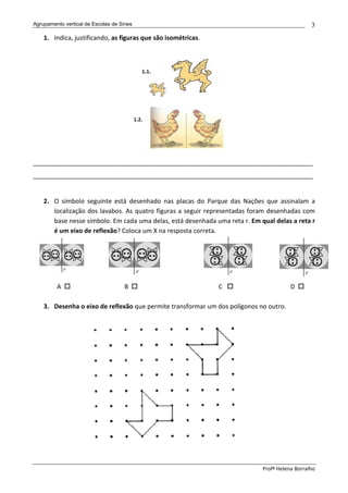 Agrupamento vertical de Escolas de Sines                                                        3
    1. Indica, justificando, as figuras que são isométricas.




________________________________________________________________________________
________________________________________________________________________________


    2. O símbolo seguinte está desenhado nas placas do Parque das Nações que assinalam a
       localização dos lavabos. As quatro figuras a seguir representadas foram desenhadas com
       base nesse símbolo. Em cada uma delas, está desenhada uma reta r. Em qual delas a reta r
       é um eixo de reflexão? Coloca um X na resposta correta.




         A                          B                          C                        D

    3. Desenha o eixo de reflexão que permite transformar um dos polígonos no outro.




                                                                             Profª Helena Borralho
 