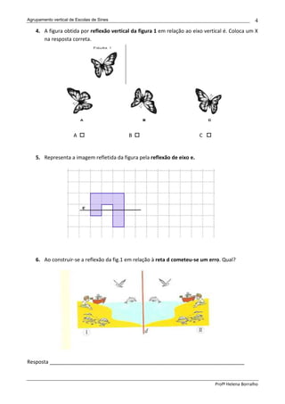 Agrupamento vertical de Escolas de Sines                                                           4
    4. A figura obtida por reflexão vertical da figura 1 em relação ao eixo vertical é. Coloca um X
       na resposta correta.




                      A                    B                              C


    5. Representa a imagem refletida da figura pela reflexão de eixo e.




    6. Ao construir-se a reflexão da fig.1 em relação à reta d cometeu-se um erro. Qual?




Resposta ____________________________________________________________________


                                                                                Profª Helena Borralho
 