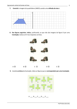 Agrupamento vertical de Escolas de Sines                                                          5
    7.    Constrói a imagem do quadrilátero [ABCD] usando uma reflexão de eixo r.




    8. Das figuras seguintes, indica, justificando, as que não são imagens da figura X por uma
       translação. Coloca um X nas respostas corretas.




         A                   B                C                 D          E

    9. Usando as letras da ilustração, indica as figuras que se correspondem por uma translação.




                                      A ___ B ___ C ___ D ___ E ___



                                                                               Profª Helena Borralho
 