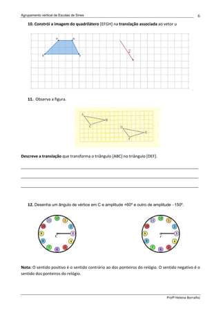 Agrupamento vertical de Escolas de Sines                                                          6
    10. Constrói a imagem do quadrilátero [EFGH] na translação associada ao vetor u




                                                                                              .

    11. Observa a figura.




Descreve a translação que transforma o triângulo [ABC] no triângulo [DEF].

______________________________________________________________________________

______________________________________________________________________________

______________________________________________________________________________



    12. Desenha um ângulo de vértice em C e amplitude +60º e outro de amplitude −150º.




Nota: O sentido positivo é o sentido contrário ao dos ponteiros do relógio. O sentido negativo é o
sentido dos ponteiros do relógio.




                                                                               Profª Helena Borralho
 