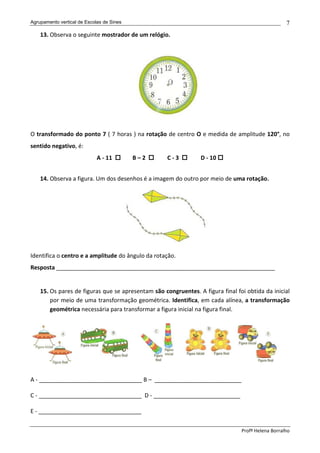 Agrupamento vertical de Escolas de Sines                                                           7
    13. Observa o seguinte mostrador de um relógio.




O transformado do ponto 7 ( 7 horas ) na rotação de centro O e medida de amplitude 120°, no
sentido negativo, é:
                             A - 11        B–2      C-3          D - 10


    14. Observa a figura. Um dos desenhos é a imagem do outro por meio de uma rotação.




Identifica o centro e a amplitude do ângulo da rotação.
Resposta ____________________________________________________________________


    15. Os pares de figuras que se apresentam são congruentes. A figura final foi obtida da inicial
        por meio de uma transformação geométrica. Identifica, em cada alínea, a transformação
        geométrica necessária para transformar a figura inicial na figura final.




A - ________________________________ B – ___________________________

C - ________________________________ D - ___________________________

E - ________________________________

                                                                                Profª Helena Borralho
 