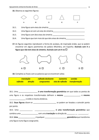 Agrupamento vertical de Escolas de Sines                                                                  8
    16. Observa as seguintes figuras:




    16.1.        Uma figura sem eixos de simetria ____________________________________
    16.2.        Uma figura só com um eixo de simetria________________________________
    16.3.        Uma figura com dois eixos de simetria ________________________________
    16.4.        Uma figura que tem mais do que dois eixos de simetria___________________

    17. As figuras seguintes reproduzem a forma de azulejos, de inspiração árabe, que se podem
        encontrar em alguns pavimentos do palácio Alhambra, em Espanha. Assinala com X a
        figura que não tem eixos de simetria. Assinala com um X no




                 A                          B                        C                      D

    18. Completa as frases com as palavras que se encontram soltas

                  translação               reflexão deslizante       isometria      sentido
            reflexão      direção            congruentes       eixo de reflexão   transformação



18.1. Uma ___________________ é uma transformação geométrica em que todos os pontos de
uma figura e os respetivos transformados definem a mesma ________________, o mesmo
________________ e estão à mesma distância.
18.2. Duas figuras dizem-se _______________________ se podem ser levadas a coincidir ponto
por ponto.
18.3. Uma _____________             ____________________ é uma transformação geométrica que
combina uma _________________ com uma translação na direção do ________ __ __________.
18.4. Uma _________________ é qualquer ______________________ geométrica que transforma
uma figura numa figura congruente.




                                                                                       Profª Helena Borralho
 