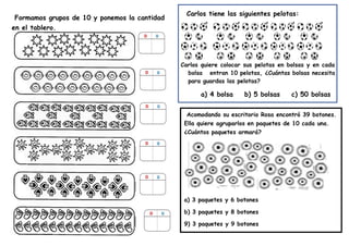 Acomodando su escritorio Rosa encontró 39 botones.
Ella quiere agruparlos en paquetes de 10 cada una.
¿Cuántos paquetes armará?
a) 3 paquetes y 6 botones
b) 3 paquetes y 8 botones
9) 3 paquetes y 9 botones
Formamos grupos de 10 y ponemos la cantidad
en el tablero.
Carlos tiene las siguientes pelotas:
Carlos quiere colocar sus pelotas en bolsas y en cada
bolsa entran 10 pelotas, ¿Cuántas bolsas necesita
para guardas las pelotas?
a) 4 bolsa b) 5 bolsas c) 50 bolsas
 