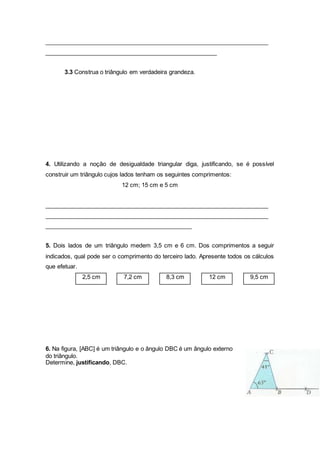 _____________________________________________________________________
_____________________________________________________
3.3 Construa o triângulo em verdadeira grandeza.
4. Utilizando a noção de desigualdade triangular diga, justificando, se é possível
construir um triângulo cujos lados tenham os seguintes comprimentos:
12 cm; 15 cm e 5 cm
_____________________________________________________________________
_____________________________________________________________________
_____________________________________________
5. Dois lados de um triângulo medem 3,5 cm e 6 cm. Dos comprimentos a seguir
indicados, qual pode ser o comprimento do terceiro lado. Apresente todos os cálculos
que efetuar.
2,5 cm 7,2 cm 8,3 cm 12 cm 9,5 cm
6. Na figura, [ABC] é um triângulo e o ângulo DBC é um ângulo externo
do triângulo.
Determine, justificando, DBC.
 