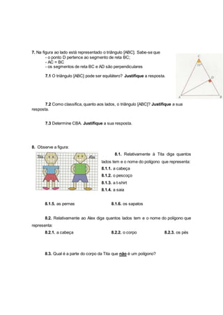 7. Na figura ao lado está representado o triângulo [ABC]. Sabe-se que
- o ponto D pertence ao segmento de reta BC;
- AC = BC
- os segmentos de reta BC e AD são perpendiculares
7.1 O triângulo [ABC] pode ser equilátero? Justifique a resposta.
7.2 Como classifica, quanto aos lados, o triângulo [ABC]? Justifique a sua
resposta.
7.3 Determine CBA. Justifique a sua resposta.
8. Observe a figura:
8.1. Relativamente à Tita diga quantos
lados tem e o nome do polígono que representa:
8.1.1. a cabeça
8.1.2. o pescoço
8.1.3. a t-shirt
8.1.4. a saia
8.1.5. as pernas 8.1.6. os sapatos
8.2. Relativamente ao Alex diga quantos lados tem e o nome do polígono que
representa:
8.2.1. a cabeça 8.2.2. o corpo 8.2.3. os pés
8.3. Qual é a parte do corpo da Tita que não é um polígono?
 