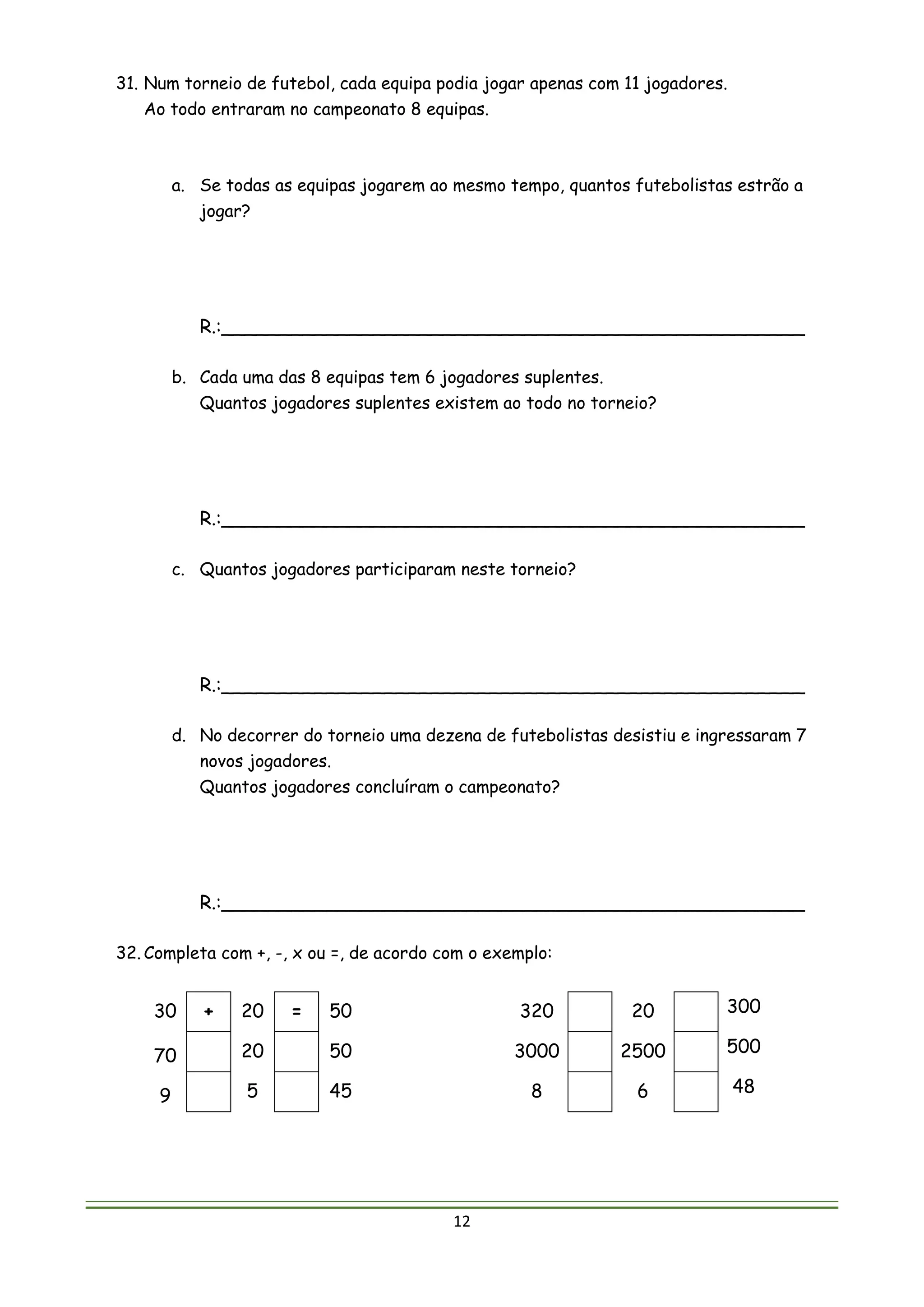 12
31. Num torneio de futebol, cada equipa podia jogar apenas com 11 jogadores.
Ao todo entraram no campeonato 8 equipas.
a. Se todas as equipas jogarem ao mesmo tempo, quantos futebolistas estrão a
jogar?
R.:__________________________________________________
b. Cada uma das 8 equipas tem 6 jogadores suplentes.
Quantos jogadores suplentes existem ao todo no torneio?
R.:__________________________________________________
c. Quantos jogadores participaram neste torneio?
R.:__________________________________________________
d. No decorrer do torneio uma dezena de futebolistas desistiu e ingressaram 7
novos jogadores.
Quantos jogadores concluíram o campeonato?
R.:__________________________________________________
32. Completa com +, -, x ou =, de acordo com o exemplo:
30 + 20 = 50 320 20 300
70 20 50 3000 2500 500
9 5 45 8 6 48
 