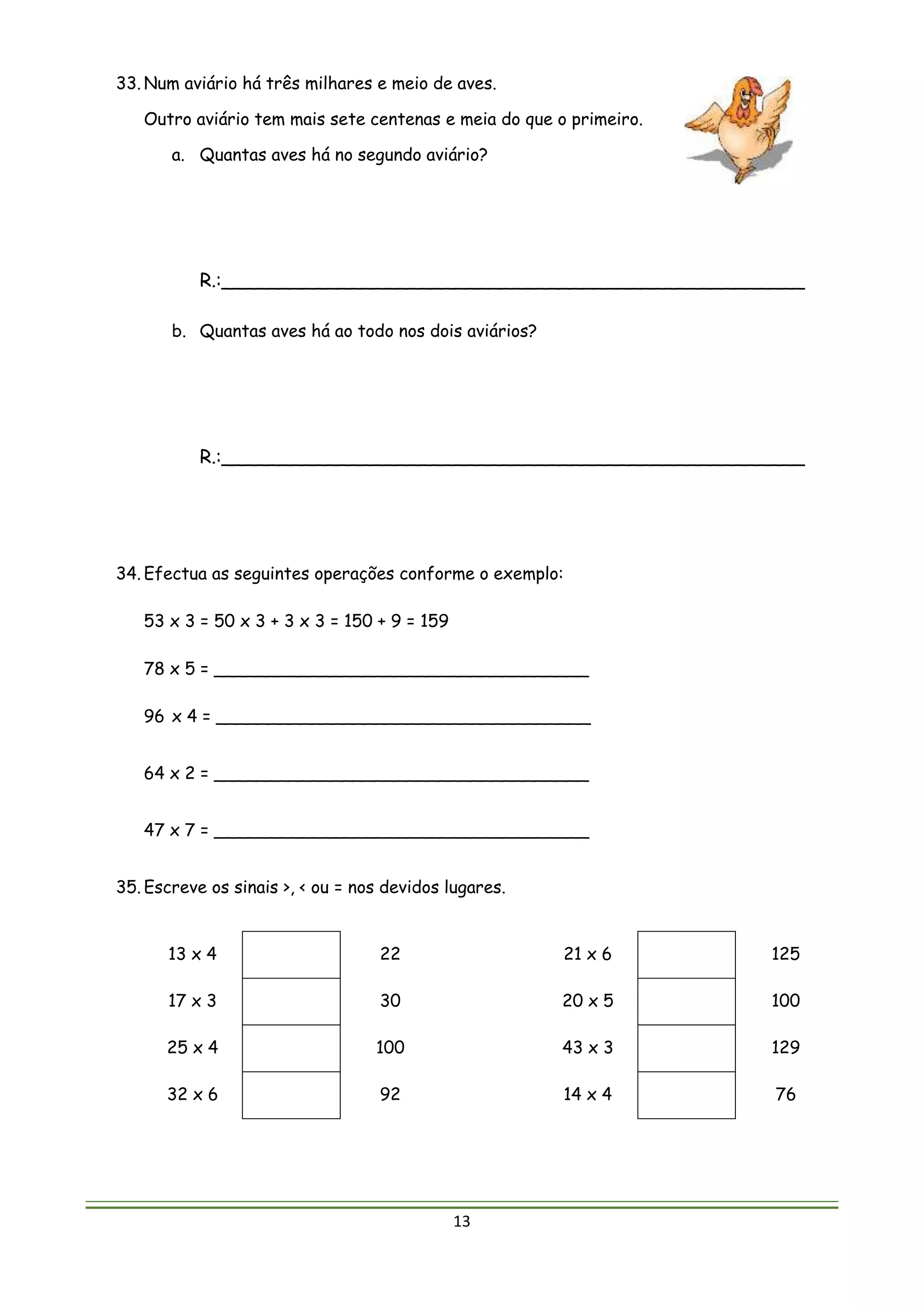 13
33. Num aviário há três milhares e meio de aves.
Outro aviário tem mais sete centenas e meia do que o primeiro.
a. Quantas aves há no segundo aviário?
R.:__________________________________________________
b. Quantas aves há ao todo nos dois aviários?
R.:__________________________________________________
34. Efectua as seguintes operações conforme o exemplo:
53 x 3 = 50 x 3 + 3 x 3 = 150 + 9 = 159
78 x 5 = ___________________________________
96 x 4 = ___________________________________
64 x 2 = ___________________________________
47 x 7 = ___________________________________
35. Escreve os sinais >, < ou = nos devidos lugares.
13 x 4 22 21 x 6 125
17 x 3 30 20 x 5 100
25 x 4 100 43 x 3 129
32 x 6 92 14 x 4 76
 