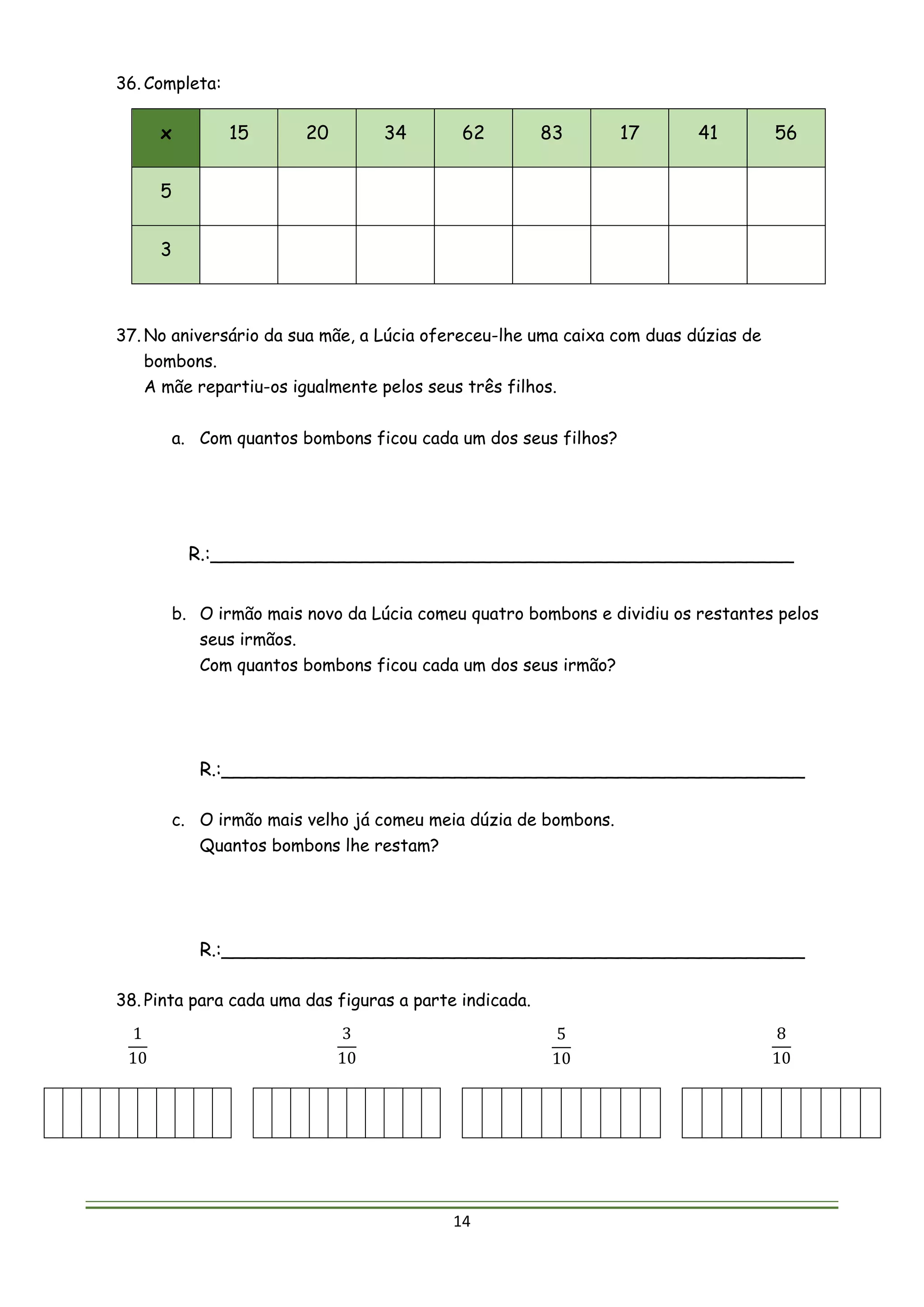 14
36. Completa:
x 15 20 34 62 83 17 41 56
5
3
37. No aniversário da sua mãe, a Lúcia ofereceu-lhe uma caixa com duas dúzias de
bombons.
A mãe repartiu-os igualmente pelos seus três filhos.
a. Com quantos bombons ficou cada um dos seus filhos?
R.:__________________________________________________
b. O irmão mais novo da Lúcia comeu quatro bombons e dividiu os restantes pelos
seus irmãos.
Com quantos bombons ficou cada um dos seus irmão?
R.:__________________________________________________
c. O irmão mais velho já comeu meia dúzia de bombons.
Quantos bombons lhe restam?
R.:__________________________________________________
38. Pinta para cada uma das figuras a parte indicada.
1
10
3
10
5
10
8
10
 