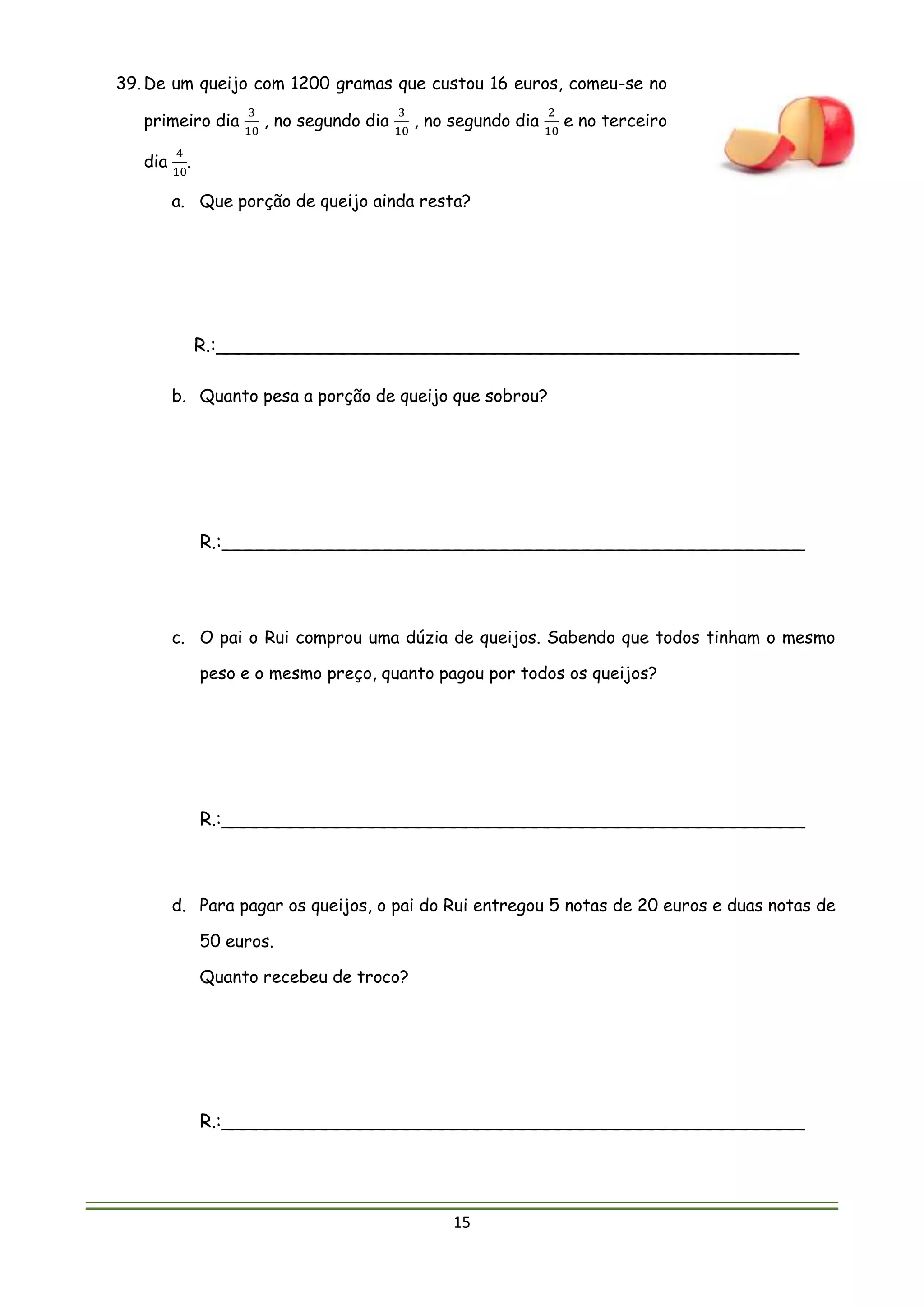 15
39. De um queijo com 1200 gramas que custou 16 euros, comeu-se no
primeiro dia
3
10
, no segundo dia
3
10
, no segundo dia
2
10
e no terceiro
dia
4
10
.
a. Que porção de queijo ainda resta?
R.:__________________________________________________
b. Quanto pesa a porção de queijo que sobrou?
R.:__________________________________________________
c. O pai o Rui comprou uma dúzia de queijos. Sabendo que todos tinham o mesmo
peso e o mesmo preço, quanto pagou por todos os queijos?
R.:__________________________________________________
d. Para pagar os queijos, o pai do Rui entregou 5 notas de 20 euros e duas notas de
50 euros.
Quanto recebeu de troco?
R.:__________________________________________________
 