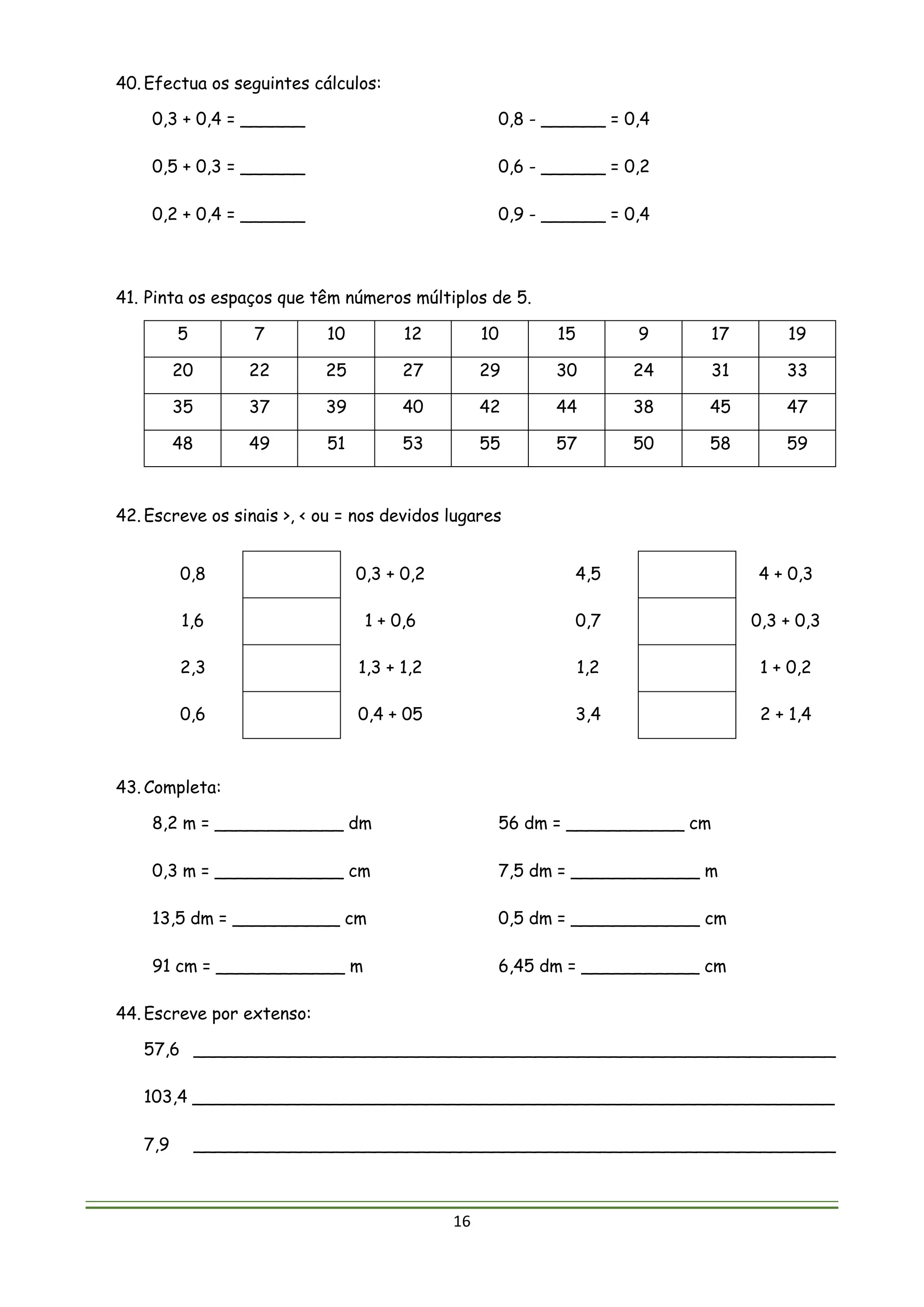 16
40. Efectua os seguintes cálculos:
0,3 + 0,4 = ______ 0,8 - ______ = 0,4
0,5 + 0,3 = ______ 0,6 - ______ = 0,2
0,2 + 0,4 = ______ 0,9 - ______ = 0,4
41. Pinta os espaços que têm números múltiplos de 5.
5 7 10 12 10 15 9 17 19
20 22 25 27 29 30 24 31 33
35 37 39 40 42 44 38 45 47
48 49 51 53 55 57 50 58 59
42. Escreve os sinais >, < ou = nos devidos lugares
0,8 0,3 + 0,2 4,5 4 + 0,3
1,6 1 + 0,6 0,7 0,3 + 0,3
2,3 1,3 + 1,2 1,2 1 + 0,2
0,6 0,4 + 05 3,4 2 + 1,4
43. Completa:
8,2 m = ____________ dm 56 dm = ___________ cm
0,3 m = ____________ cm 7,5 dm = ____________ m
13,5 dm = __________ cm 0,5 dm = ____________ cm
91 cm = ____________ m 6,45 dm = ___________ cm
44. Escreve por extenso:
57,6 ____________________________________________________________
103,4 ____________________________________________________________
7,9 ____________________________________________________________
 