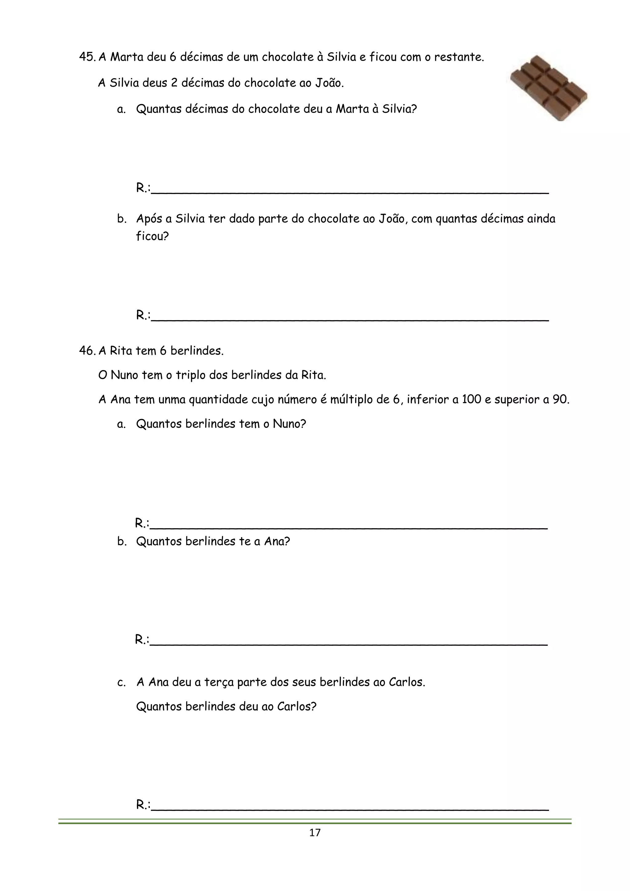 17
45. A Marta deu 6 décimas de um chocolate à Silvia e ficou com o restante.
A Silvia deus 2 décimas do chocolate ao João.
a. Quantas décimas do chocolate deu a Marta à Silvia?
R.:__________________________________________________
b. Após a Silvia ter dado parte do chocolate ao João, com quantas décimas ainda
ficou?
R.:__________________________________________________
46. A Rita tem 6 berlindes.
O Nuno tem o triplo dos berlindes da Rita.
A Ana tem unma quantidade cujo número é múltiplo de 6, inferior a 100 e superior a 90.
a. Quantos berlindes tem o Nuno?
R.:__________________________________________________
b. Quantos berlindes te a Ana?
R.:__________________________________________________
c. A Ana deu a terça parte dos seus berlindes ao Carlos.
Quantos berlindes deu ao Carlos?
R.:__________________________________________________
 