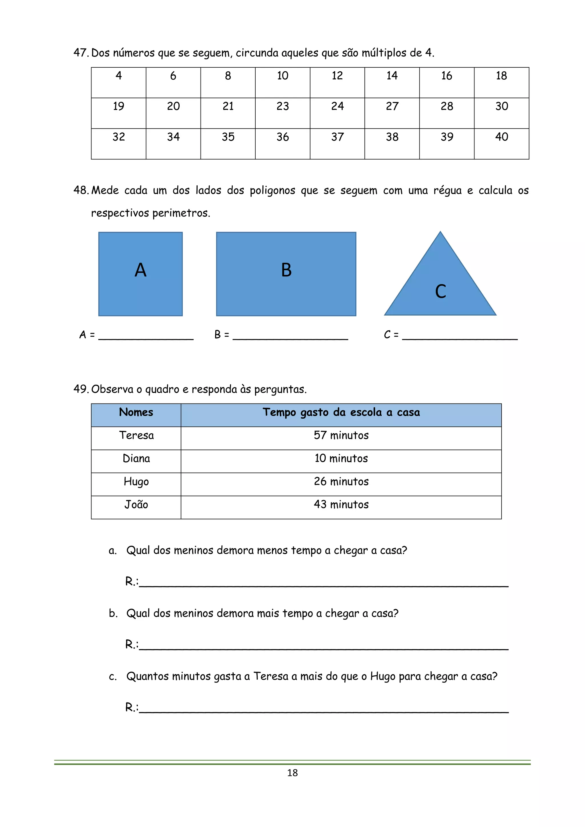 18
47. Dos números que se seguem, circunda aqueles que são múltiplos de 4.
4 6 8 10 12 14 16 18
19 20 21 23 24 27 28 30
32 34 35 36 37 38 39 40
48. Mede cada um dos lados dos poligonos que se seguem com uma régua e calcula os
respectivos perimetros.
A = ______________ B = _________________ C = _________________
49. Observa o quadro e responda às perguntas.
Nomes Tempo gasto da escola a casa
Teresa 57 minutos
Diana 10 minutos
Hugo 26 minutos
João 43 minutos
a. Qual dos meninos demora menos tempo a chegar a casa?
R.:__________________________________________________
b. Qual dos meninos demora mais tempo a chegar a casa?
R.:__________________________________________________
c. Quantos minutos gasta a Teresa a mais do que o Hugo para chegar a casa?
R.:__________________________________________________
A B
C
 