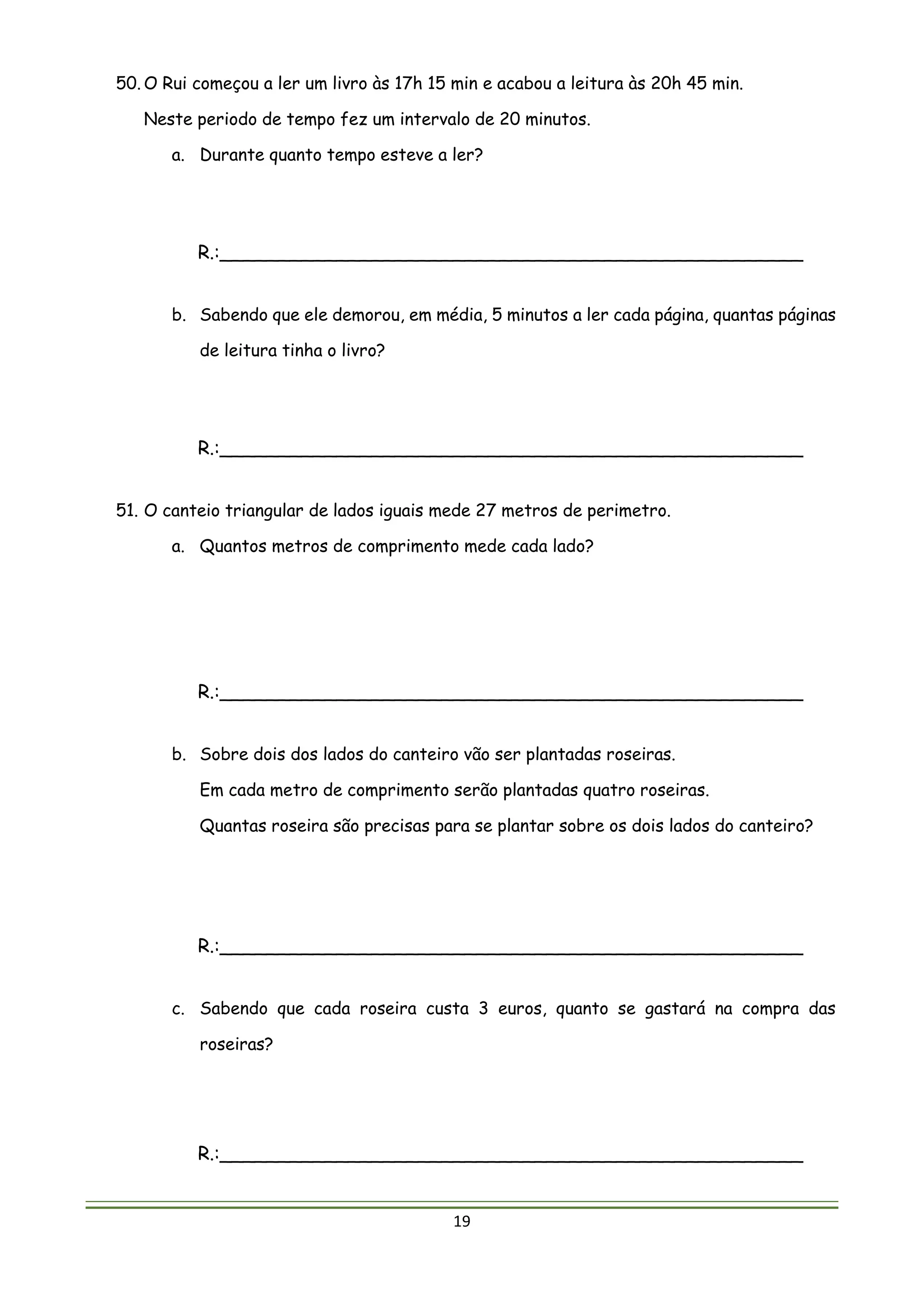 19
50. O Rui começou a ler um livro às 17h 15 min e acabou a leitura às 20h 45 min.
Neste periodo de tempo fez um intervalo de 20 minutos.
a. Durante quanto tempo esteve a ler?
R.:__________________________________________________
b. Sabendo que ele demorou, em média, 5 minutos a ler cada página, quantas páginas
de leitura tinha o livro?
R.:__________________________________________________
51. O canteio triangular de lados iguais mede 27 metros de perimetro.
a. Quantos metros de comprimento mede cada lado?
R.:__________________________________________________
b. Sobre dois dos lados do canteiro vão ser plantadas roseiras.
Em cada metro de comprimento serão plantadas quatro roseiras.
Quantas roseira são precisas para se plantar sobre os dois lados do canteiro?
R.:__________________________________________________
c. Sabendo que cada roseira custa 3 euros, quanto se gastará na compra das
roseiras?
R.:__________________________________________________
 