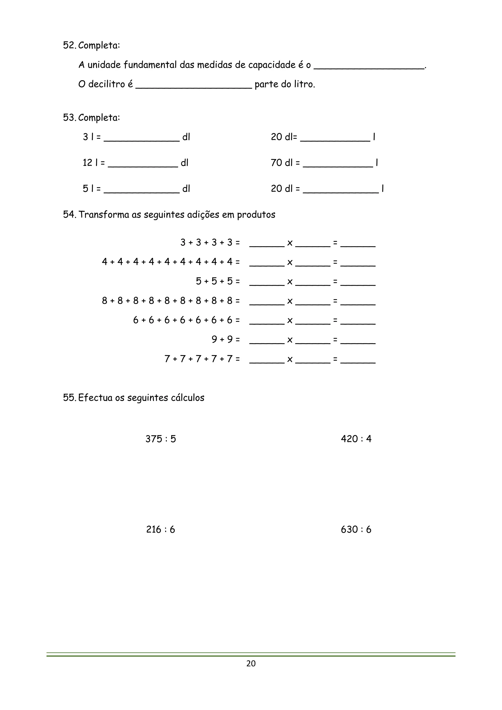 20
52. Completa:
A unidade fundamental das medidas de capacidade é o ___________________.
O decilitro é ____________________ parte do litro.
53. Completa:
3 l = _____________ dl 20 dl= ____________ l
12 l = ____________ dl 70 dl = ____________ l
5 l = _____________ dl 20 dl = _____________ l
54. Transforma as seguintes adições em produtos
3 + 3 + 3 + 3 = ______ x ______ = ______
4 + 4 + 4 + 4 + 4 + 4 + 4 + 4 + 4 = ______ x ______ = ______
5 + 5 + 5 = ______ x ______ = ______
8 + 8 + 8 + 8 + 8 + 8 + 8 + 8 + 8 = ______ x ______ = ______
6 + 6 + 6 + 6 + 6 + 6 + 6 = ______ x ______ = ______
9 + 9 = ______ x ______ = ______
7 + 7 + 7 + 7 + 7 = ______ x ______ = ______
55. Efectua os seguintes cálculos
375 : 5 420 : 4
216 : 6 630 : 6
 