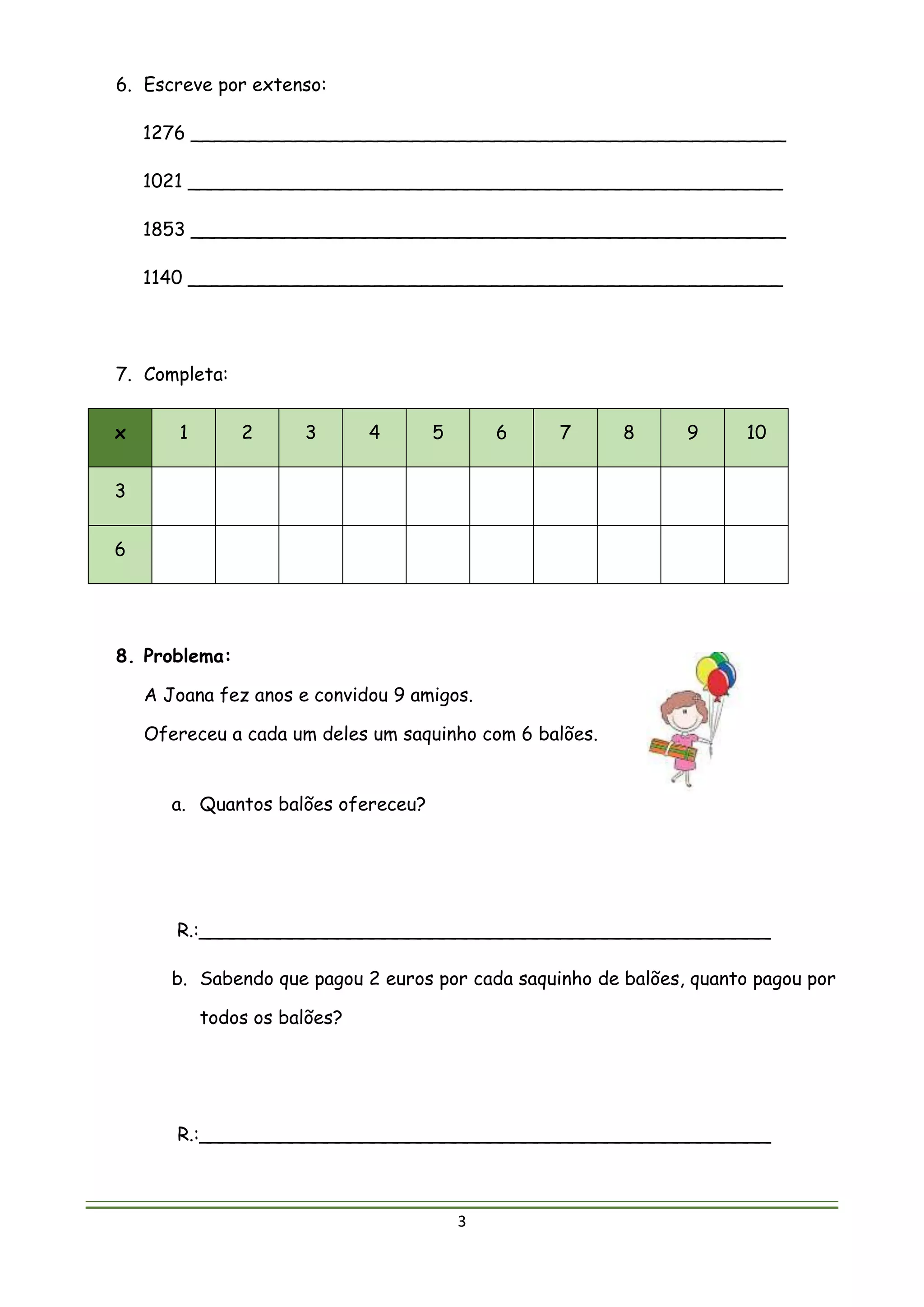 3
6. Escreve por extenso:
1276 ___________________________________________________
1021 ___________________________________________________
1853 ___________________________________________________
1140 ___________________________________________________
7. Completa:
x 1 2 3 4 5 6 7 8 9 10
3
6
8. Problema:
A Joana fez anos e convidou 9 amigos.
Ofereceu a cada um deles um saquinho com 6 balões.
a. Quantos balões ofereceu?
R.:_________________________________________________
b. Sabendo que pagou 2 euros por cada saquinho de balões, quanto pagou por
todos os balões?
R.:_________________________________________________
 