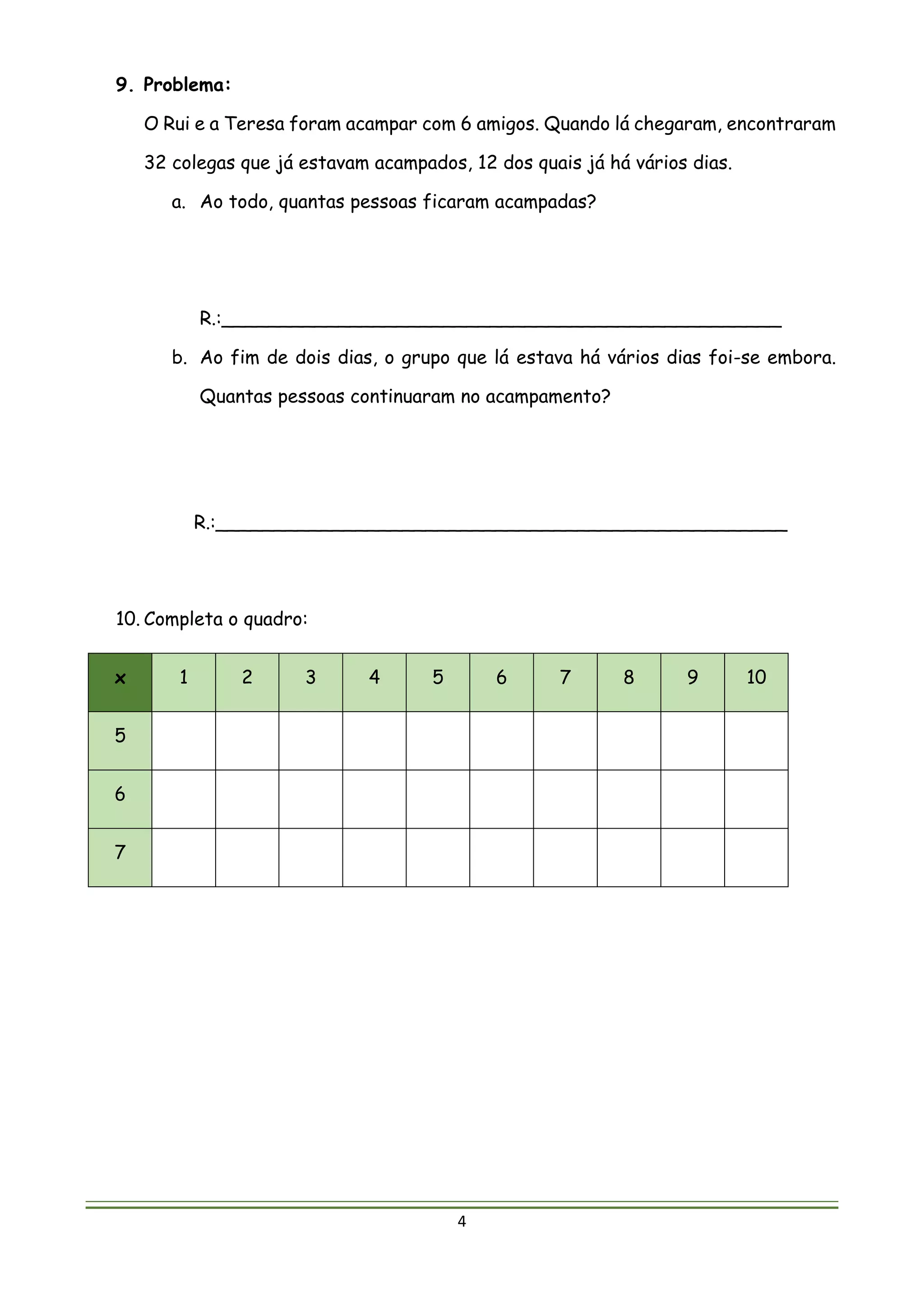 4
9. Problema:
O Rui e a Teresa foram acampar com 6 amigos. Quando lá chegaram, encontraram
32 colegas que já estavam acampados, 12 dos quais já há vários dias.
a. Ao todo, quantas pessoas ficaram acampadas?
R.:________________________________________________
b. Ao fim de dois dias, o grupo que lá estava há vários dias foi-se embora.
Quantas pessoas continuaram no acampamento?
R.:_________________________________________________
10. Completa o quadro:
x 1 2 3 4 5 6 7 8 9 10
5
6
7
 