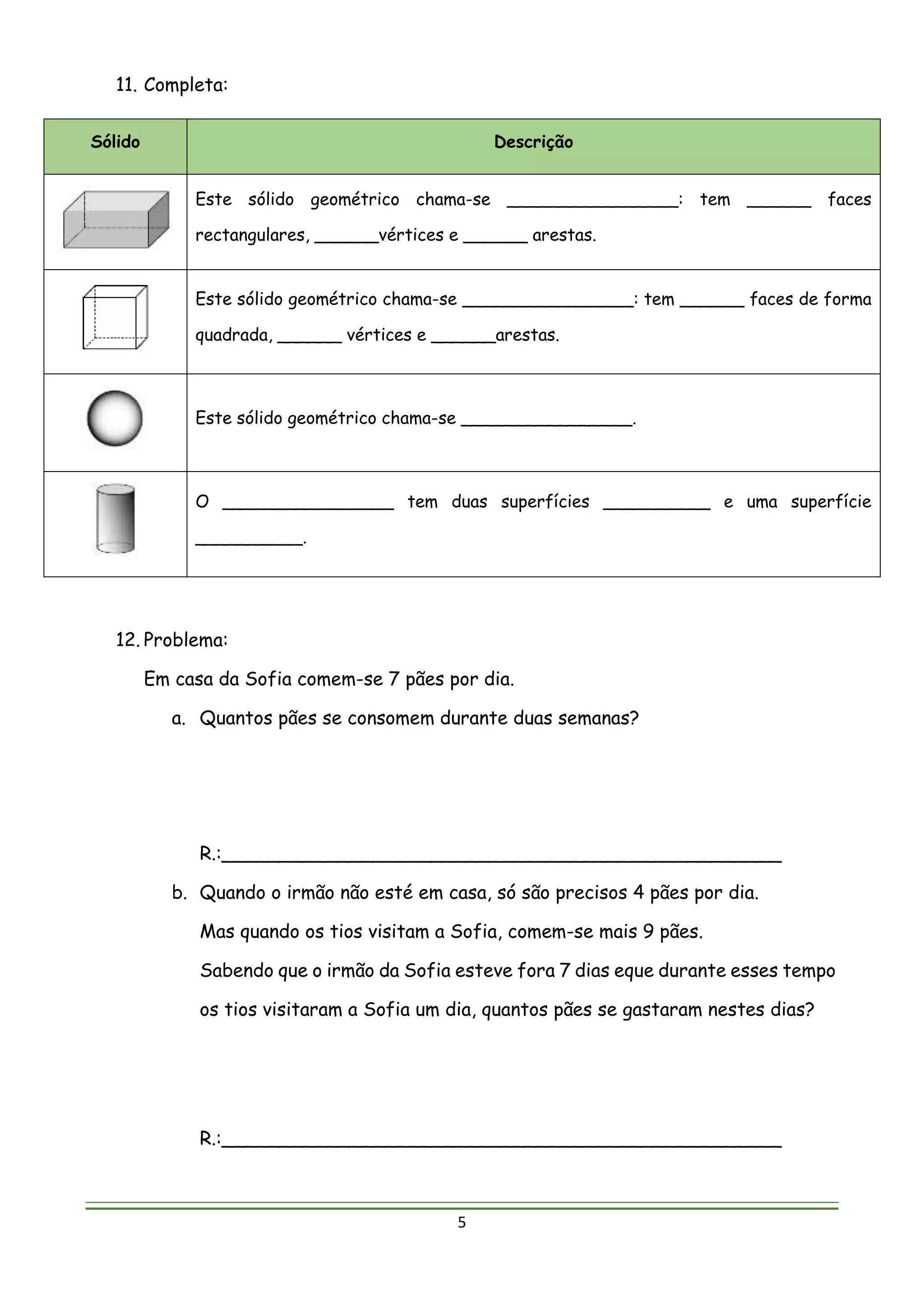 5
11. Completa:
Sólido Descrição
Este sólido geométrico chama-se ________________: tem ______ faces
rectangulares, ______vértices e ______ arestas.
Este sólido geométrico chama-se ________________: tem ______ faces de forma
quadrada, ______ vértices e ______arestas.
Este sólido geométrico chama-se ________________.
O ________________ tem duas superfícies __________ e uma superfície
__________.
12. Problema:
Em casa da Sofia comem-se 7 pães por dia.
a. Quantos pães se consomem durante duas semanas?
R.:________________________________________________
b. Quando o irmão não esté em casa, só são precisos 4 pães por dia.
Mas quando os tios visitam a Sofia, comem-se mais 9 pães.
Sabendo que o irmão da Sofia esteve fora 7 dias eque durante esses tempo
os tios visitaram a Sofia um dia, quantos pães se gastaram nestes dias?
R.:________________________________________________
 