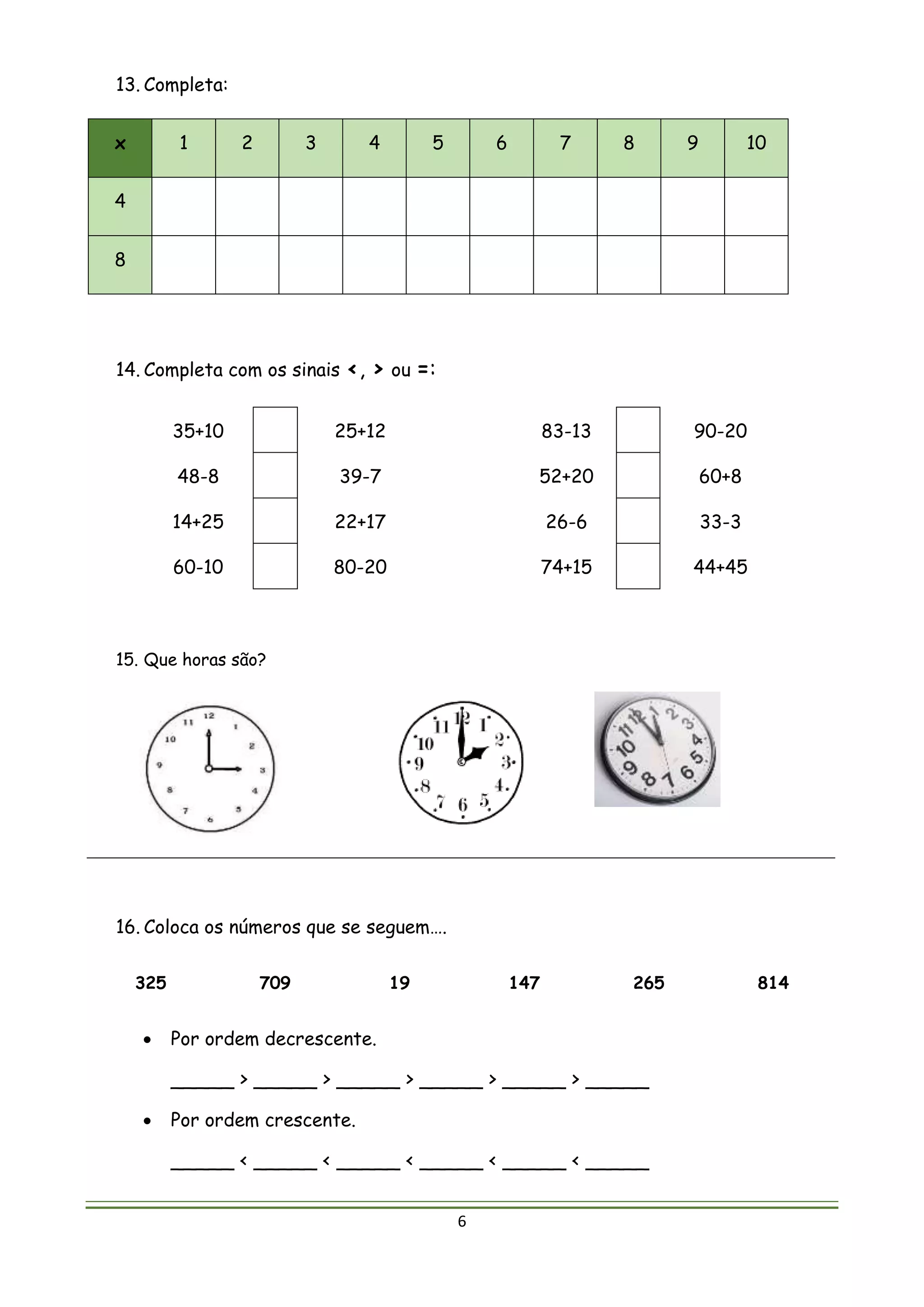 6
13. Completa:
x 1 2 3 4 5 6 7 8 9 10
4
8
14. Completa com os sinais <, > ou =:
35+10 25+12 83-13 90-20
48-8 39-7 52+20 60+8
14+25 22+17 26-6 33-3
60-10 80-20 74+15 44+45
15. Que horas são?
16. Coloca os números que se seguem….
325 709 19 147 265 814
 Por ordem decrescente.
_____ > _____ > _____ > _____ > _____ > _____
 Por ordem crescente.
_____ < _____ < _____ < _____ < _____ < _____
 