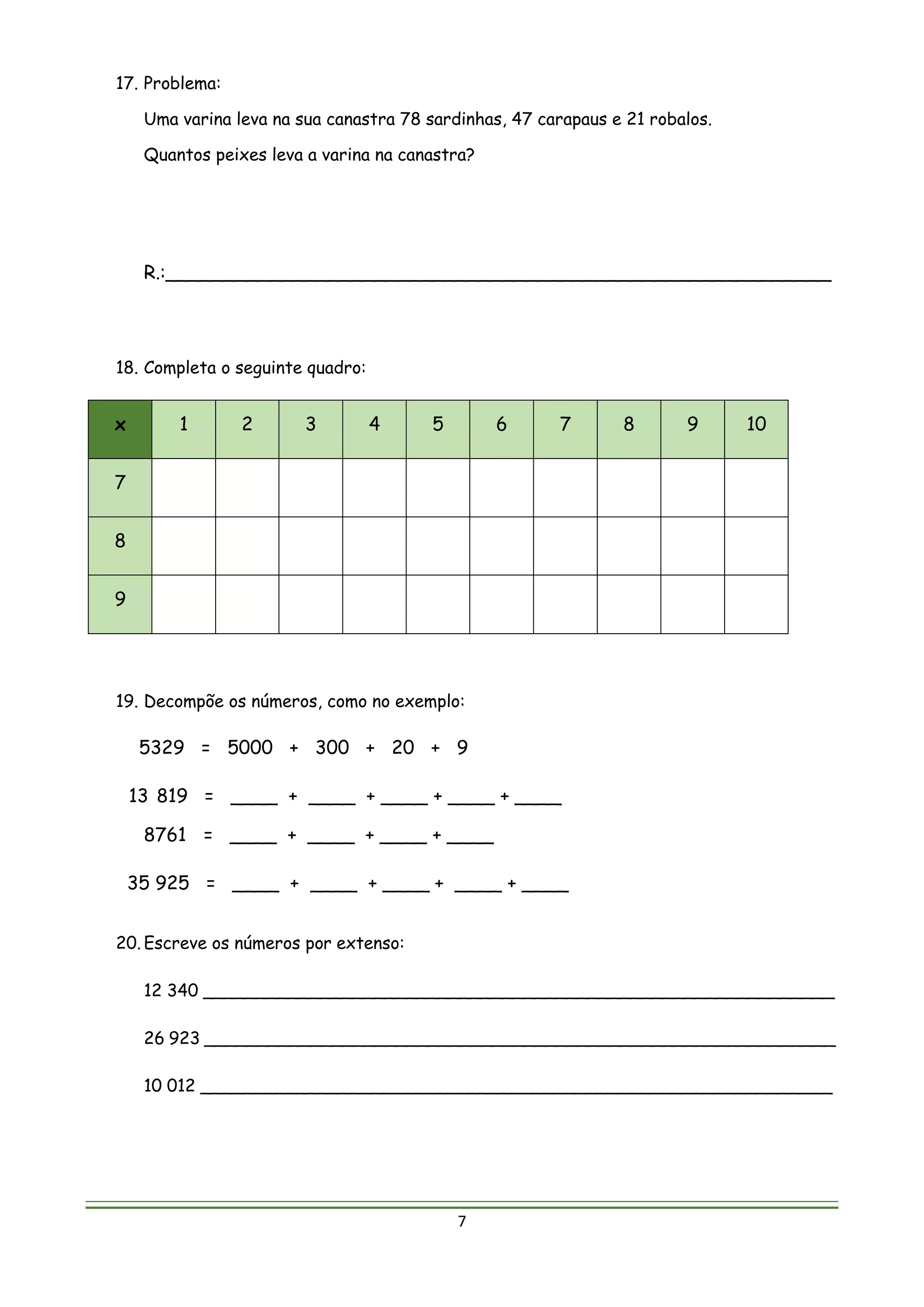7
17. Problema:
Uma varina leva na sua canastra 78 sardinhas, 47 carapaus e 21 robalos.
Quantos peixes leva a varina na canastra?
R.:_________________________________________________________
18. Completa o seguinte quadro:
x 1 2 3 4 5 6 7 8 9 10
7
8
9
19. Decompõe os números, como no exemplo:
5329 = 5000 + 300 + 20 + 9
13 819 = ____ + ____ + ____ + ____ + ____
8761 = ____ + ____ + ____ + ____
35 925 = ____ + ____ + ____ + ____ + ____
20. Escreve os números por extenso:
12 340 ___________________________________________________________
26 923 ___________________________________________________________
10 012 ___________________________________________________________
 