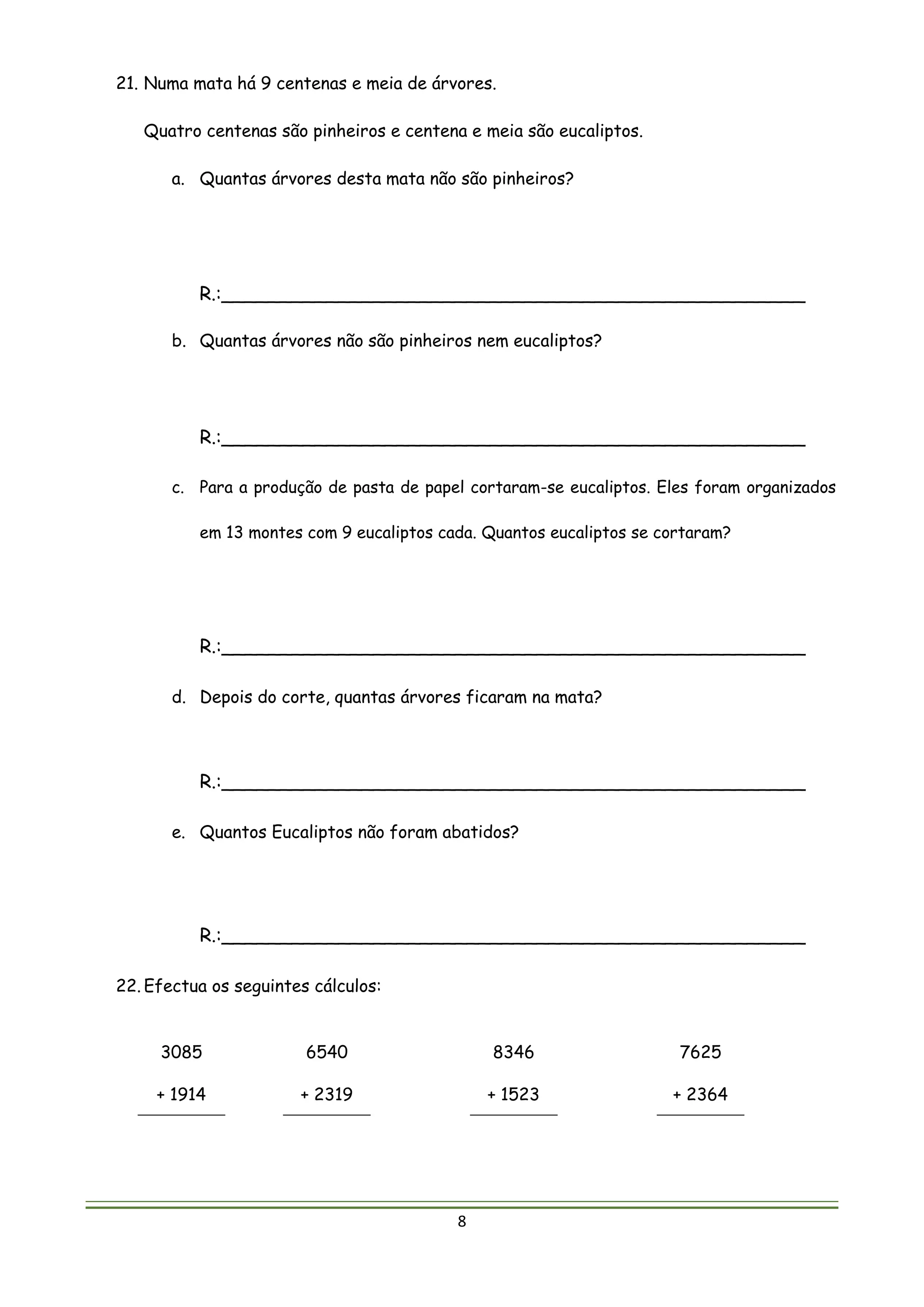 8
21. Numa mata há 9 centenas e meia de árvores.
Quatro centenas são pinheiros e centena e meia são eucaliptos.
a. Quantas árvores desta mata não são pinheiros?
R.:__________________________________________________
b. Quantas árvores não são pinheiros nem eucaliptos?
R.:__________________________________________________
c. Para a produção de pasta de papel cortaram-se eucaliptos. Eles foram organizados
em 13 montes com 9 eucaliptos cada. Quantos eucaliptos se cortaram?
R.:__________________________________________________
d. Depois do corte, quantas árvores ficaram na mata?
R.:__________________________________________________
e. Quantos Eucaliptos não foram abatidos?
R.:__________________________________________________
22. Efectua os seguintes cálculos:
3085
+ 1914
6540
+ 2319
8346
+ 1523
7625
+ 2364
 