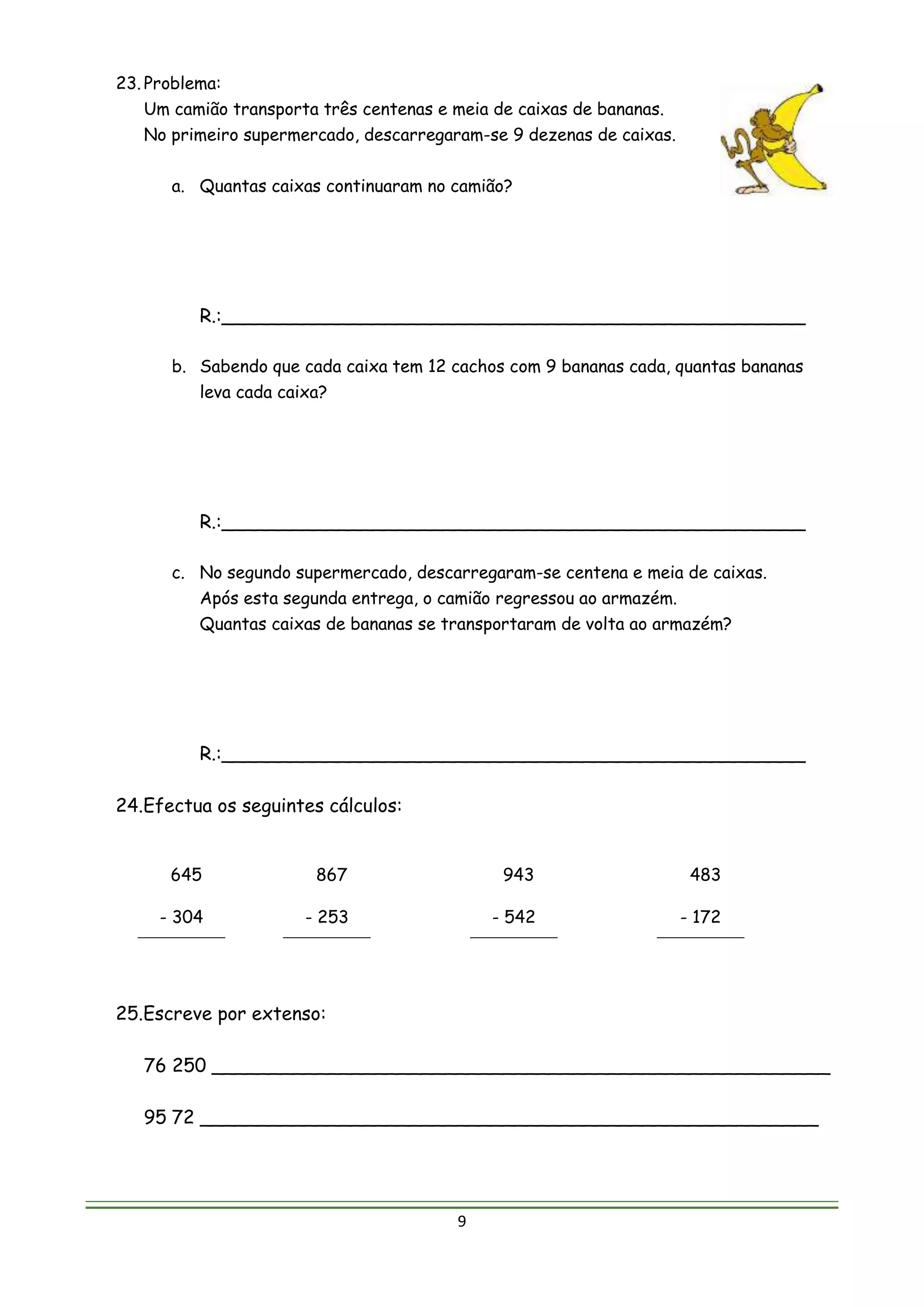 9
23. Problema:
Um camião transporta três centenas e meia de caixas de bananas.
No primeiro supermercado, descarregaram-se 9 dezenas de caixas.
a. Quantas caixas continuaram no camião?
R.:__________________________________________________
b. Sabendo que cada caixa tem 12 cachos com 9 bananas cada, quantas bananas
leva cada caixa?
R.:__________________________________________________
c. No segundo supermercado, descarregaram-se centena e meia de caixas.
Após esta segunda entrega, o camião regressou ao armazém.
Quantas caixas de bananas se transportaram de volta ao armazém?
R.:__________________________________________________
24.Efectua os seguintes cálculos:
645
- 304
867
- 253
943
- 542
483
- 172
25.Escreve por extenso:
76 250 _____________________________________________________
95 72 _____________________________________________________
 