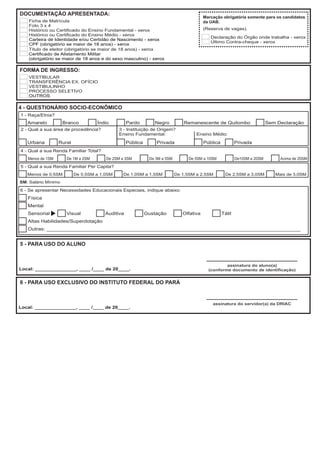 DOCUMENTAÇÃO APRESENTADA:
                                                                                         Marcação obrigatória somente para os candidatos
    Ficha de Matrícula                                                                   da UAB.
    Foto 3 x 4
    Histórico ou Certificado do Ensino Fundamental - xerox                               (Reserva de vagas).
    Histórico ou Certificado do Ensino Médio - xerox
                                                                                            Declaração do Órgão onde trabalha - xerox
    Carteira de Identidade e/ou Certidão de Nascimento - xerox
                                                                                            Último Contra-cheque - xerox
    CPF (obrigatório se maior de 18 anos) - xerox
    Título de eleitor (obrigatório se maior de 18 anos) - xerox
    Certificado de Alistamento Militar
    (obrigatório se maior de 18 anos e do sexo masculino) - xerox

FORMA DE INGRESSO:
    VESTIBULAR
    TRANSFERÊNCIA EX. OFÍCIO
    VESTIBULINHO
    PROCESSO SELETIVO
    OUTROS

4 - QUESTIONÁRIO SOCIO-ECONÔMICO
1 - Raça/Etnia?
   Amarelo           Branco         Índio         Pardo        Negro          Remanescente de Quilombo                     Sem Declaração
2 - Qual a sua área de procedência?          3 - Instituição de Origem?
                                             Ensino Fundamental:                    Ensino Médio:
   Urbana         Rural                           Pública       Privada                  Pública           Privada
4 - Qual a sua Renda Familiar Total?
   Menos de 1SM       De 1M a 2SM      De 2SM a 3SM          De 3M a 5SM        De 5SM a 10SM              De10SM a 20SM        Acima de 20SM
5 - Qual a sua Renda Familiar Per Capita?
   Menos de 0,5SM         De 0,5SM a 1,0SM    De 1,0SM a 1,5SM             De 1,5SM a 2,5SM         De 2,5SM a 3,0SM          Mais de 3,0SM
SM: Salário Mínimo

6 - Se apresentar Necessidades Educacionais Especiais, indique abaixo:
   Física
   Mental
   Sensorial          Visual           Auditiva             Gustação          Olfativa             Tátil
   Altas Habilidades/Superdotação
   Outras: _______________________________________________________________________________________


5 - PARA USO DO ALUNO


                                                                                                   assinatura do aluno(a)
Local: _______________, ____ /____ de 20____.                                              (conforme documento de identificação)


6 - PARA USO EXCLUSIVO DO INSTITUTO FEDERAL DO PARÁ


                                                                                             assinatura do servidor(a) da DRIAC
Local: _______________, ____ /____ de 20____.
 