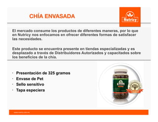 CHÍA ENVASADA
•  Presentación de 325 gramos
•  Envase de Pet
•  Sello sensitivo
•  Tapa especiera
El mercado consume los productos de diferentes maneras, por lo que
en Nutricy nos enfocamos en ofrecer diferentes formas de satisfacer
las necesidades.
Este producto se encuentra presente en tiendas especializadas y es
desplazado a través de Distribuidores Autorizados y capacitados sobre
los beneficios de la chía.
www.nutricy.com.mx	
  	
  
 