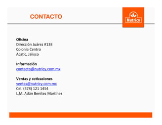 CONTACTO
Oﬁcina	
  	
  
Dirección	
  Juárez	
  #138	
  
Colonia	
  Centro	
  
Aca<c,	
  Jalisco	
  
	
  
Información	
  
contacto@nutricy.com.mx	
  	
  
	
  
Ventas	
  y	
  co3zaciones	
  
ventas@nutricy.com.mx	
  	
  
Cel.	
  (378)	
  121	
  1454	
  
L.M.	
  Adán	
  Benítez	
  MarLnez	
  
	
  	
  
	
  
 