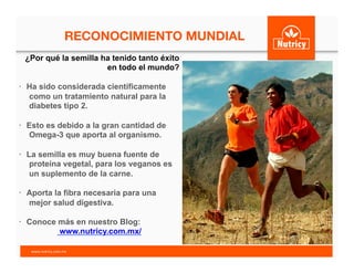 RECONOCIMIENTO MUNDIAL
	
  ¿Por qué la semilla ha tenido tanto éxito
en todo el mundo?
•  Ha sido considerada científicamente
como un tratamiento natural para la
diabetes tipo 2.
•  Esto es debido a la gran cantidad de
Omega-3 que aporta al organismo.
•  La semilla es muy buena fuente de
proteína vegetal, para los veganos es
un suplemento de la carne.
•  Aporta la fibra necesaria para una
mejor salud digestiva.
•  Conoce más en nuestro Blog:
www.nutricy.com.mx/
www.nutricy.com.mx	
  	
  
 