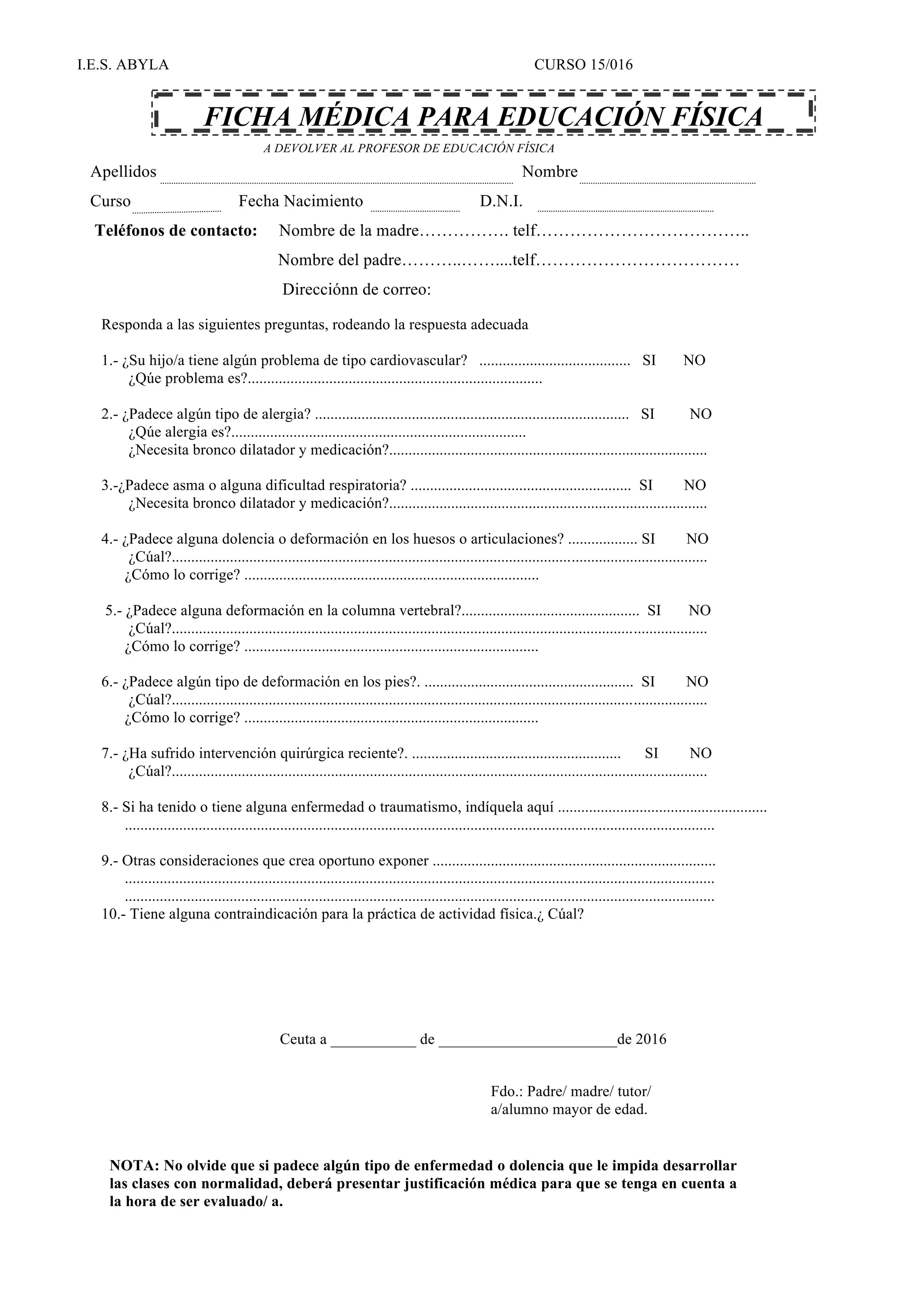 I.E.S. ABYLA CURSO 15/016
FICHA MÉDICA PARA EDUCACIÓN FÍSICA
A DEVOLVER AL PROFESOR DE EDUCACIÓN FÍSICA
Apellidos Nombre
Curso Fecha Nacimiento D.N.I.
Teléfonos de contacto: Nombre de la madre……………. telf………………………………..
Nombre del padre………..……....telf………………………………
Direcciónn de correo:
Responda a las siguientes preguntas, rodeando la respuesta adecuada
1.- ¿Su hijo/a tiene algún problema de tipo cardiovascular? ....................................... SI NO
¿Qúe problema es?............................................................................
2.- ¿Padece algún tipo de alergia? ................................................................................. SI NO
¿Qúe alergia es?............................................................................
¿Necesita bronco dilatador y medicación?..................................................................................
3.-¿Padece asma o alguna dificultad respiratoria? ......................................................... SI NO
¿Necesita bronco dilatador y medicación?..................................................................................
4.- ¿Padece alguna dolencia o deformación en los huesos o articulaciones? .................. SI NO
¿Cúal?..........................................................................................................................................
¿Cómo lo corrige? ............................................................................
5.- ¿Padece alguna deformación en la columna vertebral?.............................................. SI NO
¿Cúal?..........................................................................................................................................
¿Cómo lo corrige? ............................................................................
6.- ¿Padece algún tipo de deformación en los pies?. ...................................................... SI NO
¿Cúal?..........................................................................................................................................
¿Cómo lo corrige? ............................................................................
7.- ¿Ha sufrido intervención quirúrgica reciente?. ...................................................... SI NO
¿Cúal?..........................................................................................................................................
8.- Si ha tenido o tiene alguna enfermedad o traumatismo, indíquela aquí ......................................................
........................................................................................................................................................
9.- Otras consideraciones que crea oportuno exponer .........................................................................
........................................................................................................................................................
........................................................................................................................................................
10.- Tiene alguna contraindicación para la práctica de actividad física.¿ Cúal?
Ceuta a ___________ de _______________________de 2016
Fdo.: Padre/ madre/ tutor/
a/alumno mayor de edad.
NOTA: No olvide que si padece algún tipo de enfermedad o dolencia que le impida desarrollar
las clases con normalidad, deberá presentar justificación médica para que se tenga en cuenta a
la hora de ser evaluado/ a.
 